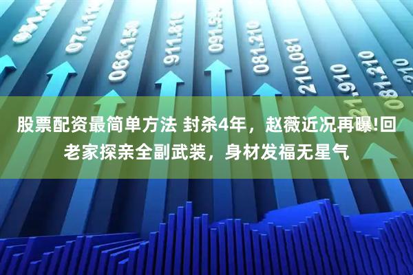 股票配资最简单方法 封杀4年，赵薇近况再曝!回老家探亲全副武装，身材发福无星气