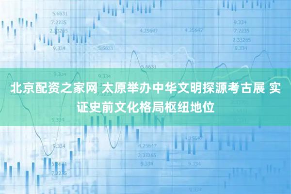 北京配资之家网 太原举办中华文明探源考古展 实证史前文化格局枢纽地位