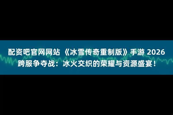 配资吧官网网站 《冰雪传奇重制版》手游 2026跨服争夺战：冰火交织的荣耀与资源盛宴！
