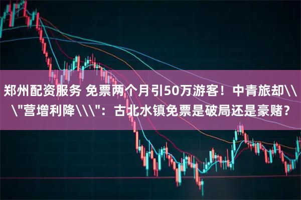 郑州配资服务 免票两个月引50万游客！中青旅却\＂营增利降\＂：古北水镇免票是破局还是豪赌？