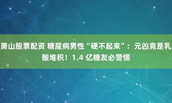 萧山股票配资 糖尿病男性“硬不起来”：元凶竟是乳酸堆积！1.4 亿糖友必警惕