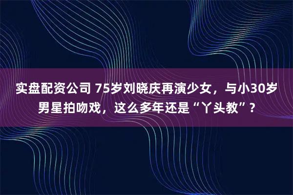 实盘配资公司 75岁刘晓庆再演少女，与小30岁男星拍吻戏，这么多年还是“丫头教”？