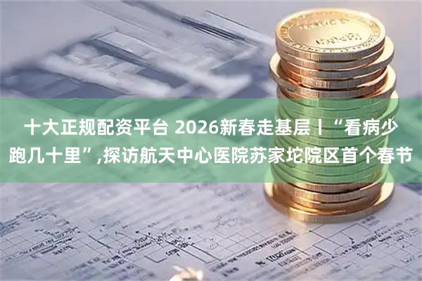十大正规配资平台 2026新春走基层丨“看病少跑几十里”,探访航天中心医院苏家坨院区首个春节