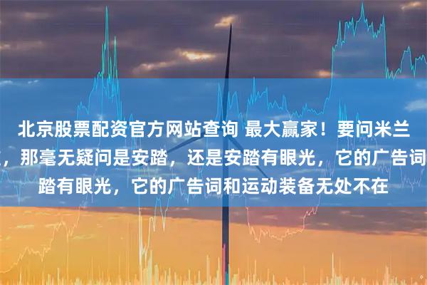 北京股票配资官方网站查询 最大赢家！要问米兰冬奥会最大赢家是谁，那毫无疑问是安踏，还是安踏有眼光，它的广告词和运动装备无处不在
