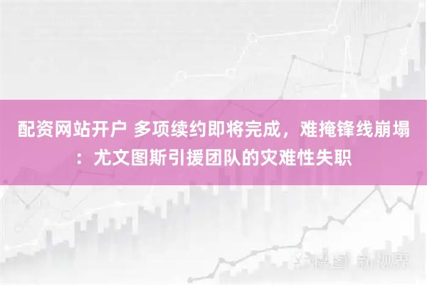 配资网站开户 多项续约即将完成，难掩锋线崩塌：尤文图斯引援团队的灾难性失职