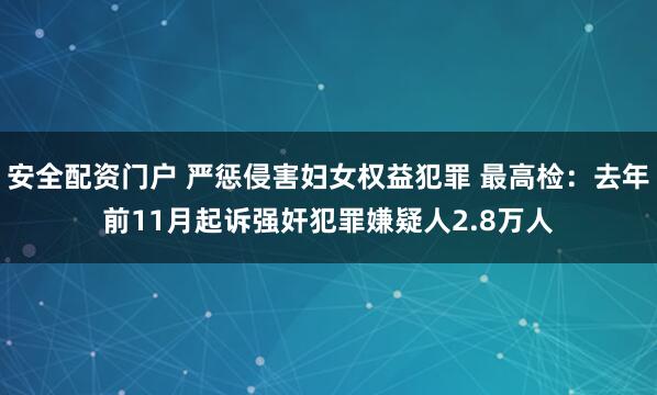 安全配资门户 严惩侵害妇女权益犯罪 最高检：去年前11月起诉强奸犯罪嫌疑人2.8万人