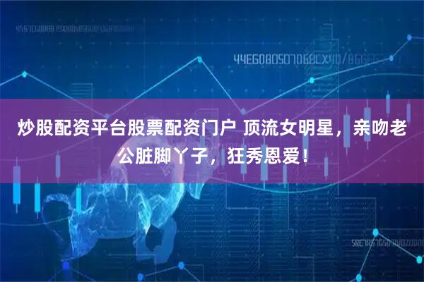 炒股配资平台股票配资门户 顶流女明星，亲吻老公脏脚丫子，狂秀恩爱！