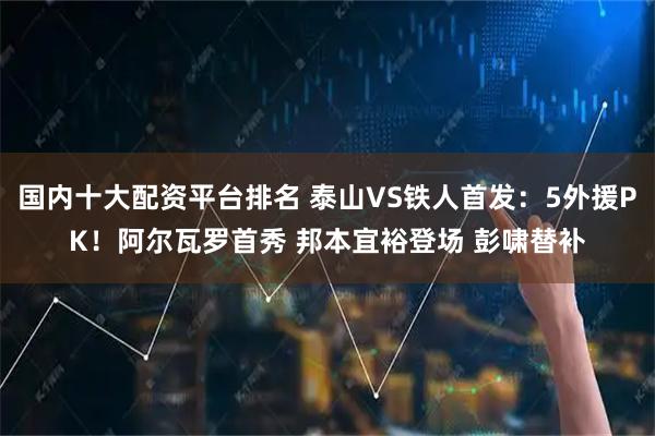国内十大配资平台排名 泰山VS铁人首发：5外援PK！阿尔瓦罗首秀 邦本宜裕登场 彭啸替补