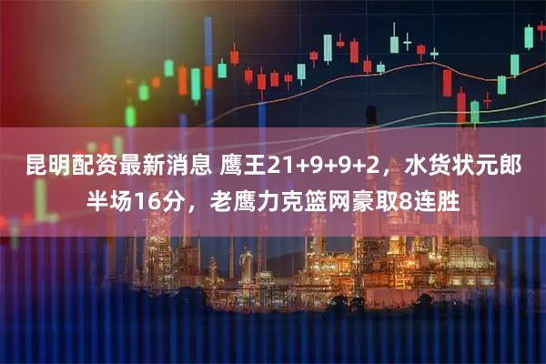 昆明配资最新消息 鹰王21+9+9+2，水货状元郎半场16分，老鹰力克篮网豪取8连胜