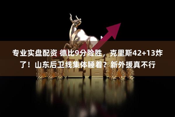 专业实盘配资 德比9分险胜，克里斯42+13炸了！山东后卫线集体睡着？新外援真不行