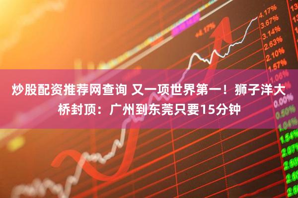 炒股配资推荐网查询 又一项世界第一！狮子洋大桥封顶：广州到东莞只要15分钟