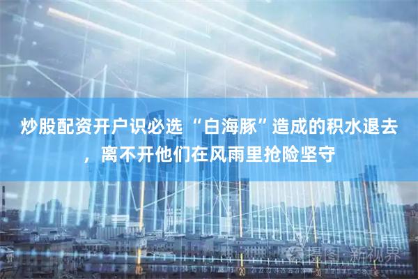 炒股配资开户识必选 “白海豚”造成的积水退去，离不开他们在风雨里抢险坚守